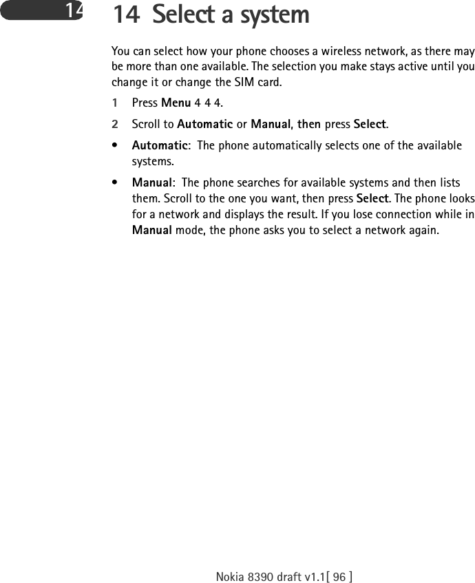 Nokia 8390 draft v1.1[ 96 ]14 14 Select a systemYou can select how your phone chooses a wireless network, as there may be more than one available. The selection you make stays active until you change it or change the SIM card.1Press Menu 4 4 4.2Scroll to Automatic or Manual, then press Select.•Automatic: The phone automatically selects one of the available systems. •Manual: The phone searches for available systems and then lists them. Scroll to the one you want, then press Select. The phone looks for a network and displays the result. If you lose connection while in Manual mode, the phone asks you to select a network again.