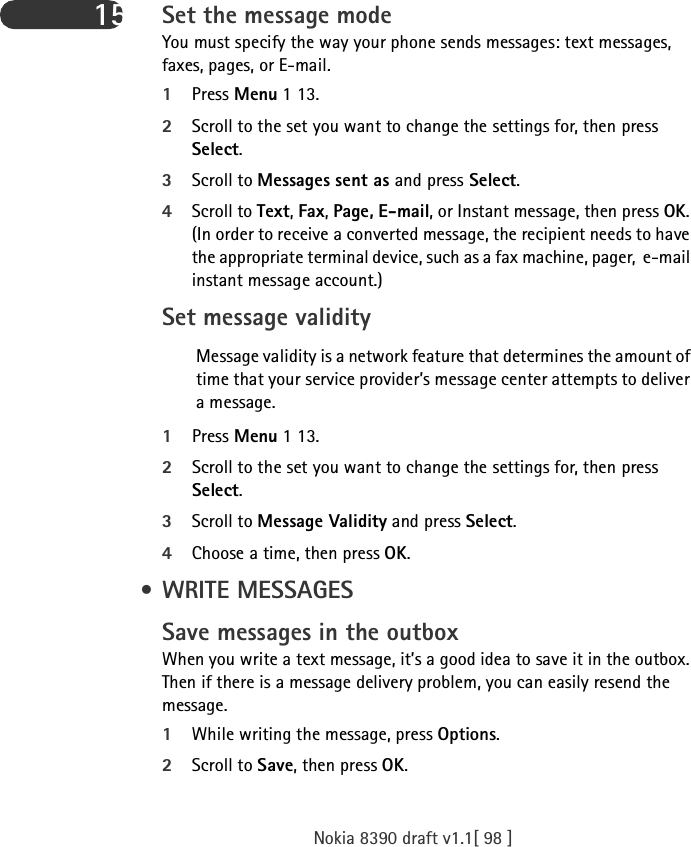 Nokia 8390 draft v1.1[ 98 ]15 Set the message modeYou must specify the way your phone sends messages: text messages, faxes, pages, or E-mail.1Press Menu 1 13.2Scroll to the set you want to change the settings for, then press Select.3Scroll to Messages sent as and press Select.4Scroll to Text, Fax, Page, E-mail, or Instant message, then press OK. (In order to receive a converted message, the recipient needs to have the appropriate terminal device, such as a fax machine, pager,  e-mail instant message account.)Set message validityMessage validity is a network feature that determines the amount of time that your service provider’s message center attempts to deliver a message. 1Press Menu 1 13.2Scroll to the set you want to change the settings for, then press Select.3Scroll to Message Validity and press Select.4Choose a time, then press OK. • WRITE MESSAGESSave messages in the outboxWhen you write a text message, it’s a good idea to save it in the outbox. Then if there is a message delivery problem, you can easily resend the message.1While writing the message, press Options.2Scroll to Save, then press OK.