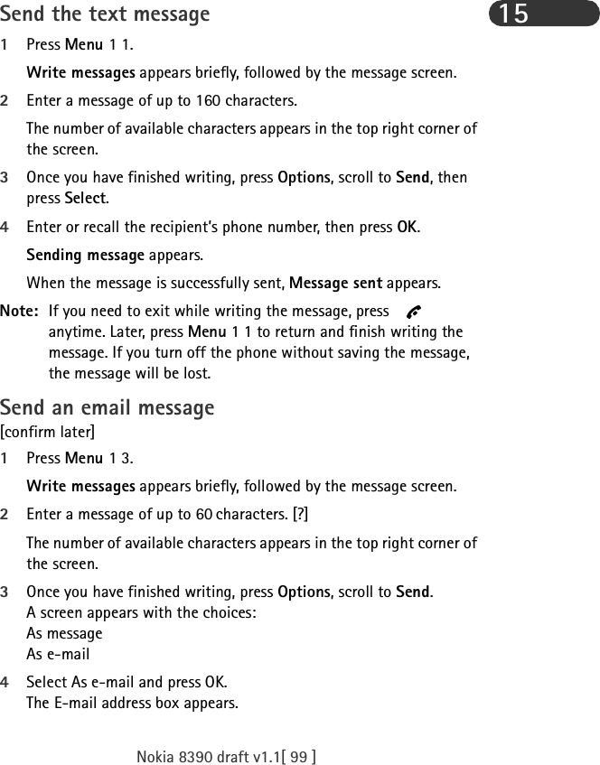 Nokia 8390 draft v1.1[ 99 ]15Send the text message1Press Menu 1 1.Write messages appears briefly, followed by the message screen.2Enter a message of up to 160 characters.The number of available characters appears in the top right corner of the screen.3Once you have finished writing, press Options, scroll to Send, then press Select.4Enter or recall the recipient’s phone number, then press OK. Sending message appears.When the message is successfully sent, Message sent appears.Note: If you need to exit while writing the message, press   anytime. Later, press Menu 1 1 to return and finish writing the message. If you turn off the phone without saving the message, the message will be lost.Send an email message[confirm later]1Press Menu 1 3.Write messages appears briefly, followed by the message screen.2Enter a message of up to 60 characters. [?]The number of available characters appears in the top right corner of the screen.3Once you have finished writing, press Options, scroll to Send.A screen appears with the choices: As messageAs e-mail4Select As e-mail and press OK.The E-mail address box appears.