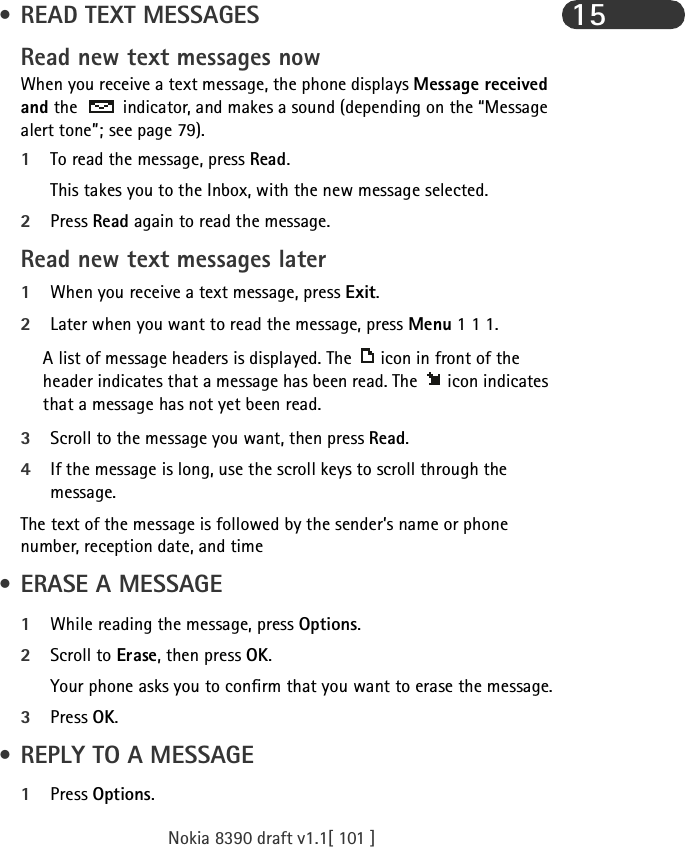 Nokia 8390 draft v1.1[ 101 ]15 • READ TEXT MESSAGESRead new text messages nowWhen you receive a text message, the phone displays Message received and the   indicator, and makes a sound (depending on the “Message alert tone”; see page 79).1To read the message, press Read. This takes you to the Inbox, with the new message selected. 2Press Read again to read the message.Read new text messages later1When you receive a text message, press Exit.2Later when you want to read the message, press Menu 1 1 1.A list of message headers is displayed. The  icon in front of the header indicates that a message has been read. The  icon indicates that a message has not yet been read.3Scroll to the message you want, then press Read.4If the message is long, use the scroll keys to scroll through the message.The text of the message is followed by the sender’s name or phone number, reception date, and time • ERASE A MESSAGE1While reading the message, press Options.2Scroll to Erase, then press OK.Your phone asks you to confirm that you want to erase the message.3Press OK. • REPLY TO A MESSAGE1Press Options.
