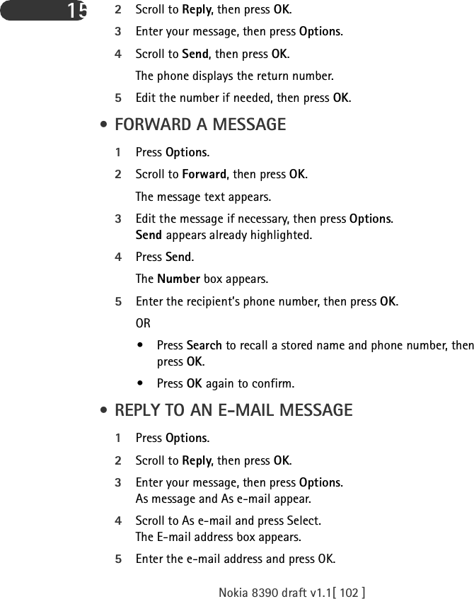 Nokia 8390 draft v1.1[ 102 ]15 2Scroll to Reply, then press OK.3Enter your message, then press Options.4Scroll to Send, then press OK.The phone displays the return number. 5Edit the number if needed, then press OK. • FORWARD A MESSAGE1Press Options.2Scroll to Forward, then press OK. The message text appears.3Edit the message if necessary, then press Options.Send appears already highlighted.4Press Send. The Number box appears. 5Enter the recipient’s phone number, then press OK.OR• Press Search to recall a stored name and phone number, then press OK. • Press OK again to confirm. • REPLY TO AN E-MAIL MESSAGE1Press Options.2Scroll to Reply, then press OK.3Enter your message, then press Options.As message and As e-mail appear.4Scroll to As e-mail and press Select.The E-mail address box appears.5Enter the e-mail address and press OK.