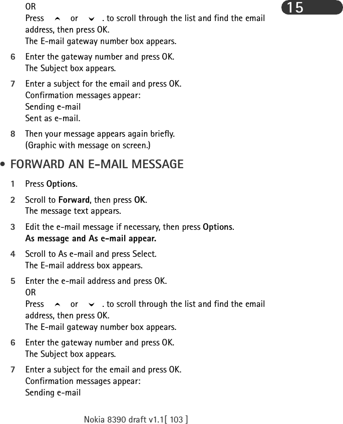 Nokia 8390 draft v1.1[ 103 ]15ORPress   or  . to scroll through the list and find the email address, then press OK.The E-mail gateway number box appears.6Enter the gateway number and press OK.The Subject box appears.7Enter a subject for the email and press OK. Confirmation messages appear:Sending e-mailSent as e-mail.8Then your message appears again briefly.(Graphic with message on screen.) • FORWARD AN E-MAIL MESSAGE1Press Options.2Scroll to Forward, then press OK. The message text appears.3Edit the e-mail message if necessary, then press Options.As message and As e-mail appear.4Scroll to As e-mail and press Select.The E-mail address box appears.5Enter the e-mail address and press OK.ORPress   or  . to scroll through the list and find the email address, then press OK.The E-mail gateway number box appears.6Enter the gateway number and press OK.The Subject box appears.7Enter a subject for the email and press OK. Confirmation messages appear:Sending e-mail