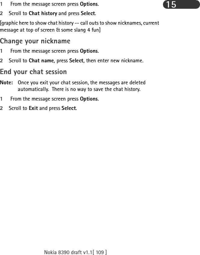 Nokia 8390 draft v1.1[ 109 ]151 From the message screen press Options.2Scroll to Chat history and press Select.[graphic here to show chat history -- call outs to show nicknames, current message at top of screen &amp; some slang 4 fun]Change your nickname1 From the message screen press Options.2Scroll to Chat name, press Select, then enter new nickname.End your chat sessionNote: Once you exit your chat session, the messages are deleted automatically.  There is no way to save the chat history.1 From the message screen press Options.2Scroll to Exit and press Select.