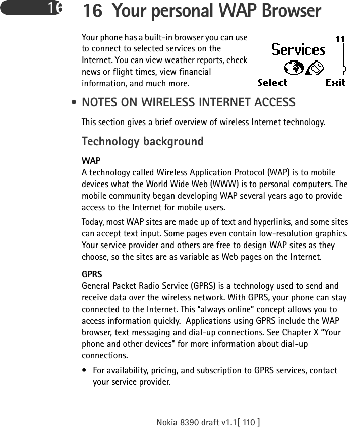 Nokia 8390 draft v1.1[ 110 ]16 16 Your personal WAP Browser Your phone has a built-in browser you can use to connect to selected services on the Internet. You can view weather reports, check news or flight times, view financial information, and much more. • NOTES ON WIRELESS INTERNET ACCESSThis section gives a brief overview of wireless Internet technology.Technology backgroundWAPA technology called Wireless Application Protocol (WAP) is to mobile devices what the World Wide Web (WWW) is to personal computers. The mobile community began developing WAP several years ago to provide access to the Internet for mobile users.Today, most WAP sites are made up of text and hyperlinks, and some sites can accept text input. Some pages even contain low-resolution graphics. Your service provider and others are free to design WAP sites as they choose, so the sites are as variable as Web pages on the Internet.GPRSGeneral Packet Radio Service (GPRS) is a technology used to send and receive data over the wireless network. With GPRS, your phone can stay connected to the Internet. This “always online” concept allows you to access information quickly.  Applications using GPRS include the WAP browser, text messaging and dial-up connections. See Chapter X “Your phone and other devices” for more information about dial-up connections. • For availability, pricing, and subscription to GPRS services, contact your service provider.