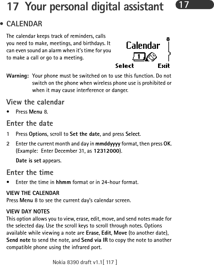 Nokia 8390 draft v1.1[ 117 ]1717 Your personal digital assistant •CALENDARThe calendar keeps track of reminders, calls you need to make, meetings, and birthdays. It can even sound an alarm when it’s time for you to make a call or go to a meeting.Warning: Your phone must be switched on to use this function. Do not switch on the phone when wireless phone use is prohibited or when it may cause interference or danger.View the calendar•Press Menu 8.Enter the date1Press Options, scroll to Set the date, and press Select.2Enter the current month and day in mmddyyyy format, then press OK. (Example: Enter December 31, as 12312000).Date is set appears. Enter the time•Enter the time in hhmm format or in 24-hour format.VIEW THE CALENDARPress Menu 8 to see the current day’s calendar screen. VIEW DAY NOTESThis option allows you to view, erase, edit, move, and send notes made for the selected day. Use the scroll keys to scroll through notes. Options available while viewing a note are Erase, Edit, Move (to another date), Send note to send the note, and Send via IR to copy the note to another compatible phone using the infrared port.