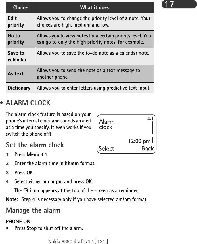 Nokia 8390 draft v1.1[ 121 ]17 • ALARM CLOCKThe alarm clock feature is based on your phone’s internal clock and sounds an alert at a time you specify. It even works if you switch the phone off!Set the alarm clock1Press Menu 4 1.2Enter the alarm time in hhmm format.3Press OK.4Select either am or pm and press OK.The   icon appears at the top of the screen as a reminder.Note: Step 4 is necessary only if you have selected am/pm format.Manage the alarm PHONE ON•Press Stop to shut off the alarm.Edit priorityAllows you to change the priority level of a note. Your choices are high, medium and low.Go to priorityAllows you to view notes for a certain priority level. You can go to only the high priority notes, for example.Save to calendarAllows you to save the to-do note as a calendar note.As text Allows you to send the note as a text message to another phone.Dictionary Allows you to enter letters using predictive text input.Choice What it does