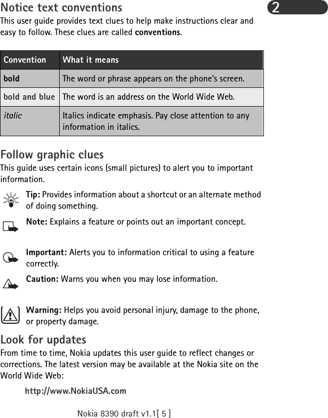 Nokia 8390 draft v1.1[ 5 ]2Notice text conventionsThis user guide provides text clues to help make instructions clear and easy to follow. These clues are called conventions. Follow graphic cluesThis guide uses certain icons (small pictures) to alert you to important information.Tip: Provides information about a shortcut or an alternate method of doing something.Note: Explains a feature or points out an important concept.Important: Alerts you to information critical to using a feature correctly.Caution: Warns you when you may lose information.Warning: Helps you avoid personal injury, damage to the phone, or property damage.Look for updatesFrom time to time, Nokia updates this user guide to reflect changes or corrections. The latest version may be available at the Nokia site on the World Wide Web:http://www.NokiaUSA.comConvention What it meansbold The word or phrase appears on the phone’s screen.bold and blue The word is an address on the World Wide Web.italic Italics indicate emphasis. Pay close attention to any information in italics. 