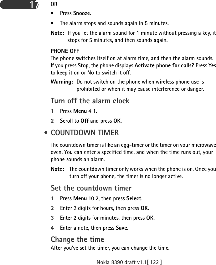 Nokia 8390 draft v1.1[ 122 ]17 OR • Press Snooze. • The alarm stops and sounds again in 5 minutes.Note: If you let the alarm sound for 1 minute without pressing a key, it stops for 5 minutes, and then sounds again.PHONE OFFThe phone switches itself on at alarm time, and then the alarm sounds. If you press Stop, the phone displays Activate phone for calls? Press Yes to keep it on or No to switch it off.Warning: Do not switch on the phone when wireless phone use is prohibited or when it may cause interference or danger.Turn off the alarm clock1Press Menu 4 1.2Scroll to Off and press OK. •COUNTDOWN TIMERThe countdown timer is like an egg-timer or the timer on your microwave oven. You can enter a specified time, and when the time runs out, your phone sounds an alarm.Note: The countdown timer only works when the phone is on. Once you turn off your phone, the timer is no longer active.Set the countdown timer1Press Menu 10 2, then press Select.2Enter 2 digits for hours, then press OK.3Enter 2 digits for minutes, then press OK.4Enter a note, then press Save.Change the timeAfter you’ve set the timer, you can change the time. 