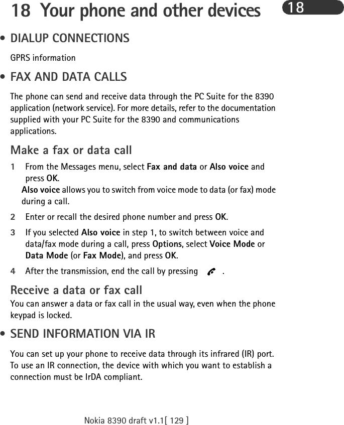 Nokia 8390 draft v1.1[ 129 ]1818 Your phone and other devices • DIALUP CONNECTIONSGPRS information  • FAX AND DATA CALLSThe phone can send and receive data through the PC Suite for the 8390 application (network service). For more details, refer to the documentation supplied with your PC Suite for the 8390 and communications applications.Make a fax or data call1From the Messages menu, select Fax and data or Also voice and press OK.Also voice allows you to switch from voice mode to data (or fax) mode during a call.2Enter or recall the desired phone number and press OK.3If you selected Also voice in step 1, to switch between voice and data/fax mode during a call, press Options, select Voice Mode or Data Mode (or Fax Mode), and press OK.4After the transmission, end the call by pressing  .Receive a data or fax callYou can answer a data or fax call in the usual way, even when the phone keypad is locked. • SEND INFORMATION VIA IRYou can set up your phone to receive data through its infrared (IR) port. To use an IR connection, the device with which you want to establish a connection must be IrDA compliant.