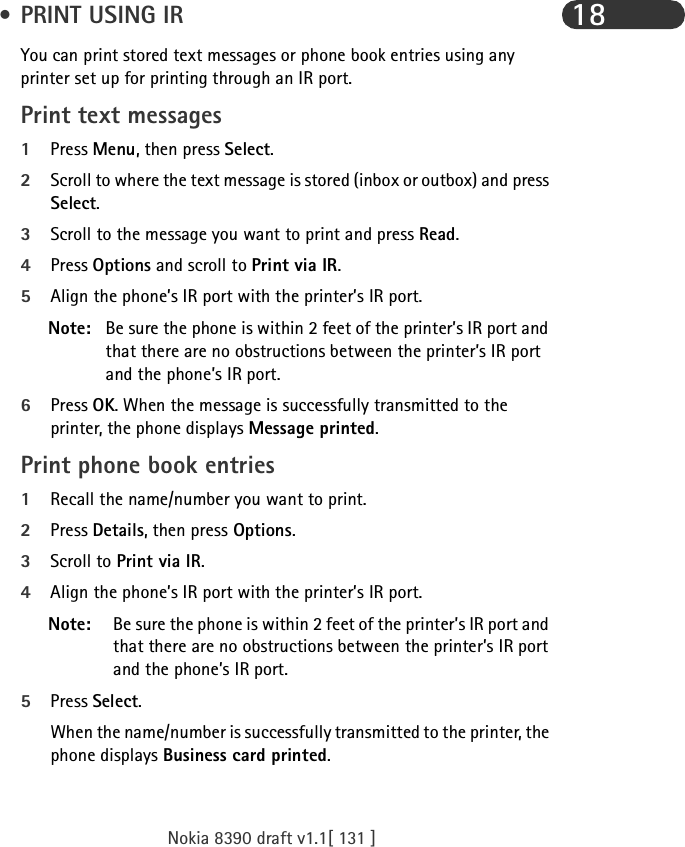 Nokia 8390 draft v1.1[ 131 ]18 • PRINT USING IRYou can print stored text messages or phone book entries using any printer set up for printing through an IR port.Print text messages1Press Menu, then press Select.2Scroll to where the text message is stored (inbox or outbox) and press Select.3Scroll to the message you want to print and press Read.4Press Options and scroll to Print via IR.5Align the phone’s IR port with the printer’s IR port.Note: Be sure the phone is within 2 feet of the printer’s IR port and that there are no obstructions between the printer’s IR port and the phone’s IR port.6Press OK. When the message is successfully transmitted to the printer, the phone displays Message printed.Print phone book entries1Recall the name/number you want to print.2Press Details, then press Options.3Scroll to Print via IR.4Align the phone’s IR port with the printer’s IR port.Note: Be sure the phone is within 2 feet of the printer’s IR port and that there are no obstructions between the printer’s IR port and the phone’s IR port.5Press Select. When the name/number is successfully transmitted to the printer, the phone displays Business card printed.