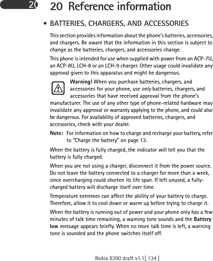 Nokia 8390 draft v1.1[ 134 ]20 20 Reference information • BATTERIES, CHARGERS, AND ACCESSORIESThis section provides information about the phone’s batteries, accessories, and chargers. Be aware that the information in this section is subject to change as the batteries, chargers, and accessories change.This phone is intended for use when supplied with power from an ACP-7U, an ACP-8U, LCH-8 or an LCH-9 charger. Other usage could invalidate any approval given to this apparatus and might be dangerous.Warning! When you purchase batteries, chargers, and accessories for your phone, use only batteries, chargers, and accessories that have received approval from the phone’s manufacturer. The use of any other type of phone-related hardware may invalidate any approval or warranty applying to the phone, and could also be dangerous. For availability of approved batteries, chargers, and accessories, check with your dealer.Note: For information on how to charge and recharge your battery, refer to “Charge the battery” on page 13.When the battery is fully charged, the indicator will tell you that the battery is fully charged.When you are not using a charger, disconnect it from the power source. Do not leave the battery connected to a charger for more than a week, since overcharging could shorten its life span. If left unused, a fully-charged battery will discharge itself over time.Temperature extremes can affect the ability of your battery to charge. Therefore, allow it to cool down or warm up before trying to charge it.When the battery is running out of power and your phone only has a few minutes of talk time remaining, a warning tone sounds and the Battery low message appears briefly. When no more talk time is left, a warning tone is sounded and the phone switches itself off.
