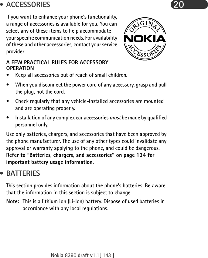 Nokia 8390 draft v1.1[ 143 ]20 • ACCESSORIESIf you want to enhance your phone’s functionality, a range of accessories is available for you. You can select any of these items to help accommodate your specific communication needs. For availability of these and other accessories, contact your service provider.A FEW PRACTICAL RULES FOR ACCESSORY OPERATION• Keep all accessories out of reach of small children.• When you disconnect the power cord of any accessory, grasp and pull the plug, not the cord.• Check regularly that any vehicle-installed accessories are mounted and are operating properly.• Installation of any complex car accessories must be made by qualified personnel only.Use only batteries, chargers, and accessories that have been approved by the phone manufacturer. The use of any other types could invalidate any approval or warranty applying to the phone, and could be dangerous. Refer to “Batteries, chargers, and accessories” on page 134 for important battery usage information. • BATTERIESThis section provides information about the phone’s batteries. Be aware that the information in this section is subject to change.Note: This is a lithium ion (Li-Ion) battery. Dispose of used batteries in accordance with any local regulations.
