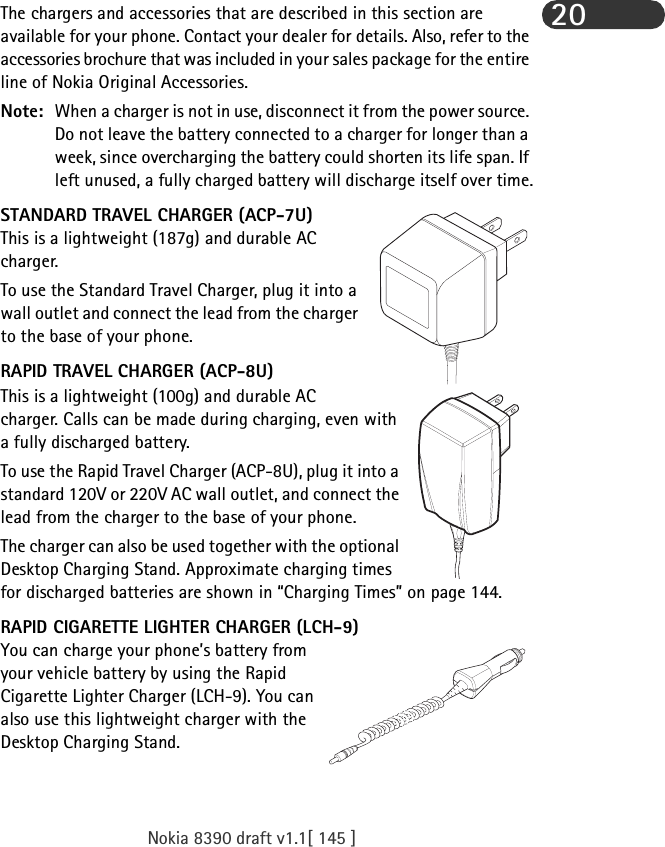 Nokia 8390 draft v1.1[ 145 ]20The chargers and accessories that are described in this section are available for your phone. Contact your dealer for details. Also, refer to the accessories brochure that was included in your sales package for the entire line of Nokia Original Accessories.Note: When a charger is not in use, disconnect it from the power source. Do not leave the battery connected to a charger for longer than a week, since overcharging the battery could shorten its life span. If left unused, a fully charged battery will discharge itself over time.STANDARD TRAVEL CHARGER (ACP-7U)This is a lightweight (187g) and durable AC charger.To use the Standard Travel Charger, plug it into a wall outlet and connect the lead from the charger to the base of your phone. RAPID TRAVEL CHARGER (ACP-8U)This is a lightweight (100g) and durable AC charger. Calls can be made during charging, even with a fully discharged battery.To use the Rapid Travel Charger (ACP-8U), plug it into a standard 120V or 220V AC wall outlet, and connect the lead from the charger to the base of your phone.The charger can also be used together with the optional Desktop Charging Stand. Approximate charging times for discharged batteries are shown in “Charging Times” on page 144.RAPID CIGARETTE LIGHTER CHARGER (LCH-9)You can charge your phone’s battery from your vehicle battery by using the Rapid Cigarette Lighter Charger (LCH-9). You can also use this lightweight charger with the Desktop Charging Stand. 