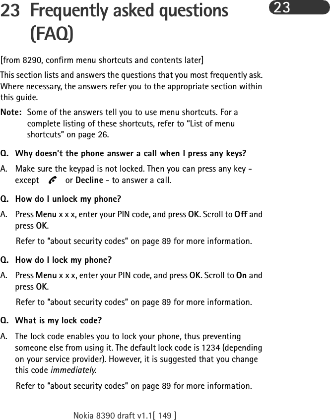 Nokia 8390 draft v1.1[ 149 ]2323 Frequently asked questions (FAQ)[from 8290, confirm menu shortcuts and contents later]This section lists and answers the questions that you most frequently ask. Where necessary, the answers refer you to the appropriate section within this guide.Note: Some of the answers tell you to use menu shortcuts. For a complete listing of these shortcuts, refer to “List of menu shortcuts” on page 26.Q. Why doesn’t the phone answer a call when I press any keys?A. Make sure the keypad is not locked. Then you can press any key - except  or Decline - to answer a call.Q. How do I unlock my phone?A. Press Menu x x x, enter your PIN code, and press OK. Scroll to Off and press OK.Refer to “about security codes” on page 89 for more information.Q. How do I lock my phone?A. Press Menu x x x, enter your PIN code, and press OK. Scroll to On and press OK.Refer to “about security codes” on page 89 for more information.Q. What is my lock code?A. The lock code enables you to lock your phone, thus preventing someone else from using it. The default lock code is 1234 (depending on your service provider). However, it is suggested that you change this code immediately.Refer to “about security codes” on page 89 for more information.