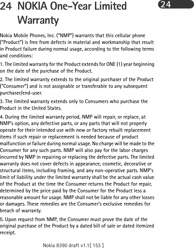 Nokia 8390 draft v1.1[ 153 ]2424 NOKIA One-Year Limited WarrantyNokia Mobile Phones, Inc. (“NMP”) warrants that this cellular phone (“Product”) is free from defects in material and workmanship that result in Product failure during normal usage, according to the following terms and conditions:1. The limited warranty for the Product extends for ONE (1) year beginning on the date of the purchase of the Product.2. The limited warranty extends to the original purchaser of the Product (“Consumer”) and is not assignable or transferable to any subsequent purchaser/end-user.3. The limited warranty extends only to Consumers who purchase the Product in the United States.4. During the limited warranty period, NMP will repair, or replace, at NMP&apos;s option, any defective parts, or any parts that will not properly operate for their intended use with new or factory rebuilt replacement items if such repair or replacement is needed because of product malfunction or failure during normal usage. No charge will be made to the Consumer for any such parts. NMP will also pay for the labor charges incurred by NMP in repairing or replacing the defective parts. The limited warranty does not cover defects in appearance, cosmetic, decorative or structural items, including framing, and any non-operative parts. NMP&apos;s limit of liability under the limited warranty shall be the actual cash value of the Product at the time the Consumer returns the Product for repair, determined by the price paid by the Consumer for the Product less a reasonable amount for usage. NMP shall not be liable for any other losses or damages. These remedies are the Consumer’s exclusive remedies for breach of warranty.5. Upon request from NMP, the Consumer must prove the date of the original purchase of the Product by a dated bill of sale or dated itemized receipt.