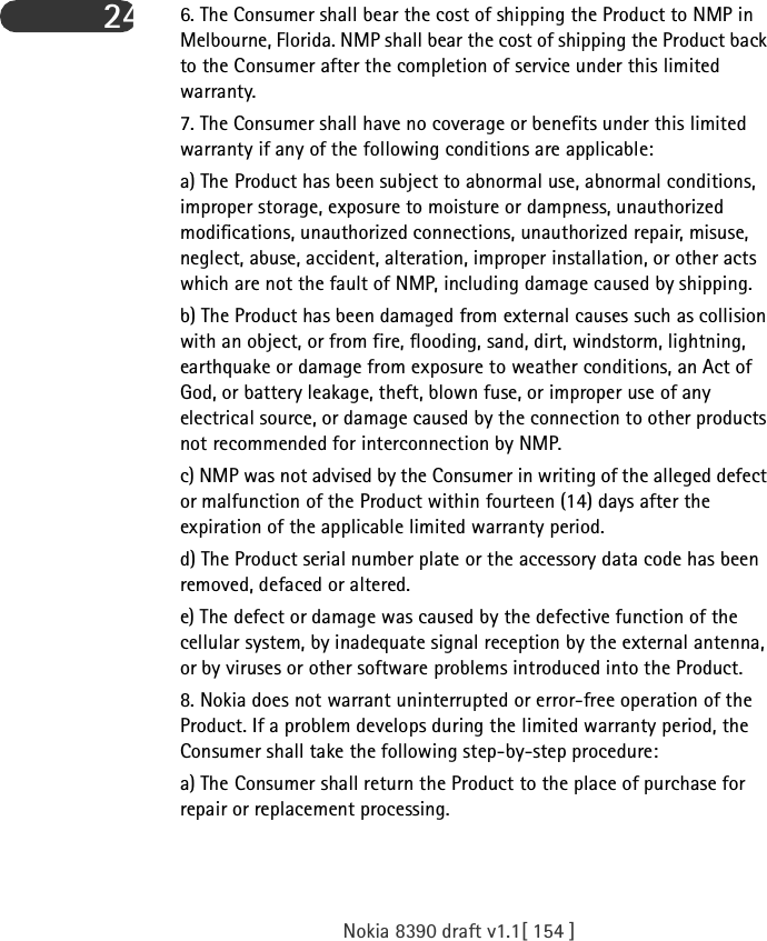 Nokia 8390 draft v1.1[ 154 ]24 6. The Consumer shall bear the cost of shipping the Product to NMP in Melbourne, Florida. NMP shall bear the cost of shipping the Product back to the Consumer after the completion of service under this limited warranty.7. The Consumer shall have no coverage or benefits under this limited warranty if any of the following conditions are applicable:a) The Product has been subject to abnormal use, abnormal conditions, improper storage, exposure to moisture or dampness, unauthorized modifications, unauthorized connections, unauthorized repair, misuse, neglect, abuse, accident, alteration, improper installation, or other acts which are not the fault of NMP, including damage caused by shipping.b) The Product has been damaged from external causes such as collision with an object, or from fire, flooding, sand, dirt, windstorm, lightning, earthquake or damage from exposure to weather conditions, an Act of God, or battery leakage, theft, blown fuse, or improper use of any electrical source, or damage caused by the connection to other products not recommended for interconnection by NMP.c) NMP was not advised by the Consumer in writing of the alleged defect or malfunction of the Product within fourteen (14) days after the expiration of the applicable limited warranty period.d) The Product serial number plate or the accessory data code has been removed, defaced or altered.e) The defect or damage was caused by the defective function of the cellular system, by inadequate signal reception by the external antenna, or by viruses or other software problems introduced into the Product.8. Nokia does not warrant uninterrupted or error-free operation of the Product. If a problem develops during the limited warranty period, the Consumer shall take the following step-by-step procedure:a) The Consumer shall return the Product to the place of purchase for repair or replacement processing.