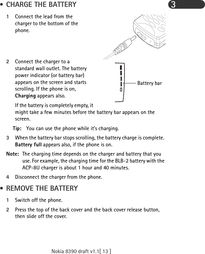 Nokia 8390 draft v1.1[ 13 ]3 • CHARGE THE BATTERY1Connect the lead from the charger to the bottom of the phone.2Connect the charger to a standard wall outlet. The battery power indicator (or battery bar) appears on the screen and starts scrolling. If the phone is on, Charging appears also.If the battery is completely empty, it might take a few minutes before the battery bar appears on the screen. Tip: You can use the phone while it’s charging.3When the battery bar stops scrolling, the battery charge is complete. Battery full appears also, if the phone is on.Note: The charging time depends on the charger and battery that you use. For example, the charging time for the BLB-2 battery with the ACP-8U charger is about 1 hour and 40 minutes.4Disconnect the charger from the phone. • REMOVE THE BATTERY1Switch off the phone.2Press the top of the back cover and the back cover release button, then slide off the cover.Battery bar