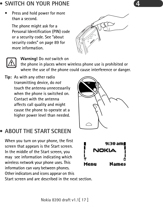Nokia 8390 draft v1.1[ 17 ]4 • SWITCH ON YOUR PHONE• Press and hold power for more than a second. The phone might ask for a Personal Identification (PIN) code or a security code. See “about security codes” on page 89 for more information.Warning! Do not switch on the phone in places where wireless phone use is prohibited or where the use of the phone could cause interference or danger.Tip: As with any other radio transmitting device, do not  touch the antenna unnecessarily when the phone is switched on. Contact with the antenna affects call quality and might cause the phone to operate at a higher power level than needed. • ABOUT THE START SCREENWhen you turn on your phone, the first screen that appears is the Start screen. In the middle of the Start screen, you may  see information indicating which wireless network your phone uses. This information can vary between phones. Other indicators and icons appear on this Start screen and are described in the next section.