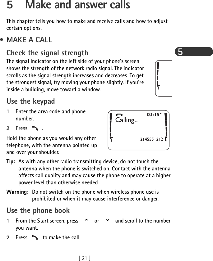 [ 21 ]55 Make and answer callsThis chapter tells you how to make and receive calls and how to adjust certain options. • MAKE A CALLCheck the signal strengthThe signal indicator on the left side of your phone’s screen shows the strength of the network radio signal. The indicator scrolls as the signal strength increases and decreases. To get the strongest signal, try moving your phone slightly. If you’re inside a building, move toward a window.Use the keypad1Enter the area code and phone number.2Press .Hold the phone as you would any other telephone, with the antenna pointed up and over your shoulder.Tip: As with any other radio transmitting device, do not touch the antenna when the phone is switched on. Contact with the antenna affects call quality and may cause the phone to operate at a higher power level than otherwise needed.Warning: Do not switch on the phone when wireless phone use is prohibited or when it may cause interference or danger.Use the phone book1From the Start screen, press   or   and scroll to the number you want. 2Press   to make the call.