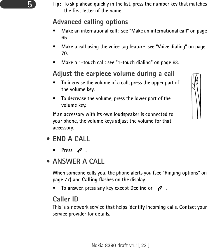 Nokia 8390 draft v1.1[ 22 ]5Tip: To skip ahead quickly in the list, press the number key that matches the first letter of the name.Advanced calling options• Make an international call:  see “Make an international call” on page 65.• Make a call using the voice tag feature: see “Voice dialing” on page 70. • Make a 1-touch call: see “1-touch dialing” on page 63.Adjust the earpiece volume during a call • To increase the volume of a call, press the upper part of the volume key.• To decrease the volume, press the lower part of the volume key.If an accessory with its own loudspeaker is connected to your phone, the volume keys adjust the volume for that accessory. • END A CALL•Press . • ANSWER A CALLWhen someone calls you, the phone alerts you (see “Ringing options” on page 77) and Calling flashes on the display. • To answer, press any key except Decline or .Caller IDThis is a network service that helps identify incoming calls. Contact your service provider for details.