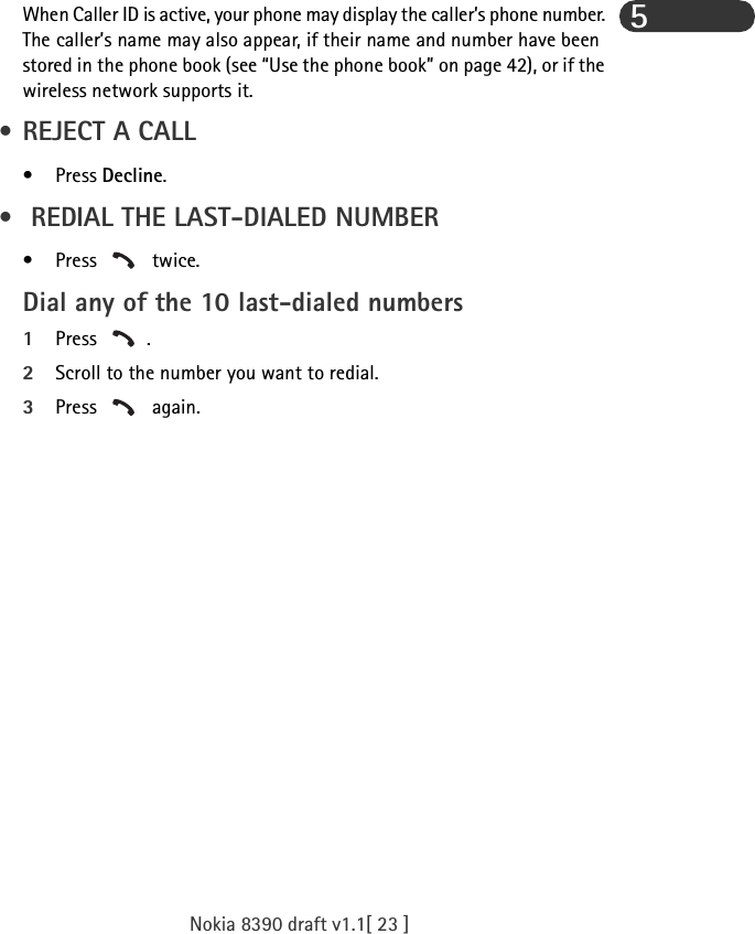 Nokia 8390 draft v1.1[ 23 ]5When Caller ID is active, your phone may display the caller’s phone number. The caller’s name may also appear, if their name and number have been stored in the phone book (see “Use the phone book” on page 42), or if the wireless network supports it.  • REJECT A CALL•Press Decline. •  REDIAL THE LAST-DIALED NUMBER•Press  twice.Dial any of the 10 last-dialed numbers1Press .2Scroll to the number you want to redial.3Press  again.