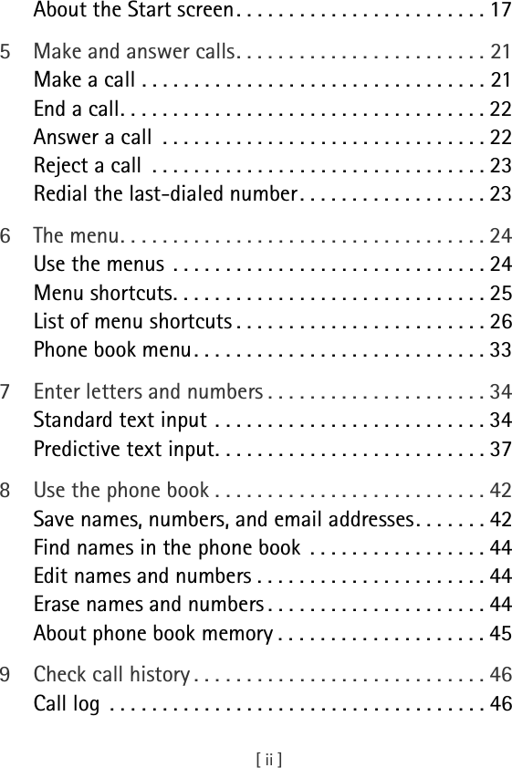 [ ii ]About the Start screen . . . . . . . . . . . . . . . . . . . . . . . . 175 Make and answer calls. . . . . . . . . . . . . . . . . . . . . . . . 21Make a call . . . . . . . . . . . . . . . . . . . . . . . . . . . . . . . . . 21End a call. . . . . . . . . . . . . . . . . . . . . . . . . . . . . . . . . . . 22Answer a call  . . . . . . . . . . . . . . . . . . . . . . . . . . . . . . . 22Reject a call  . . . . . . . . . . . . . . . . . . . . . . . . . . . . . . . . 23Redial the last-dialed number . . . . . . . . . . . . . . . . . . 236 The menu. . . . . . . . . . . . . . . . . . . . . . . . . . . . . . . . . . . 24Use the menus  . . . . . . . . . . . . . . . . . . . . . . . . . . . . . . 24Menu shortcuts. . . . . . . . . . . . . . . . . . . . . . . . . . . . . . 25List of menu shortcuts . . . . . . . . . . . . . . . . . . . . . . . . 26Phone book menu. . . . . . . . . . . . . . . . . . . . . . . . . . . . 337 Enter letters and numbers . . . . . . . . . . . . . . . . . . . . . 34Standard text input . . . . . . . . . . . . . . . . . . . . . . . . . . 34Predictive text input. . . . . . . . . . . . . . . . . . . . . . . . . . 378 Use the phone book . . . . . . . . . . . . . . . . . . . . . . . . . . 42Save names, numbers, and email addresses. . . . . . . 42Find names in the phone book  . . . . . . . . . . . . . . . . . 44Edit names and numbers . . . . . . . . . . . . . . . . . . . . . . 44Erase names and numbers . . . . . . . . . . . . . . . . . . . . . 44About phone book memory . . . . . . . . . . . . . . . . . . . . 459 Check call history . . . . . . . . . . . . . . . . . . . . . . . . . . . . 46Call log  . . . . . . . . . . . . . . . . . . . . . . . . . . . . . . . . . . . . 46