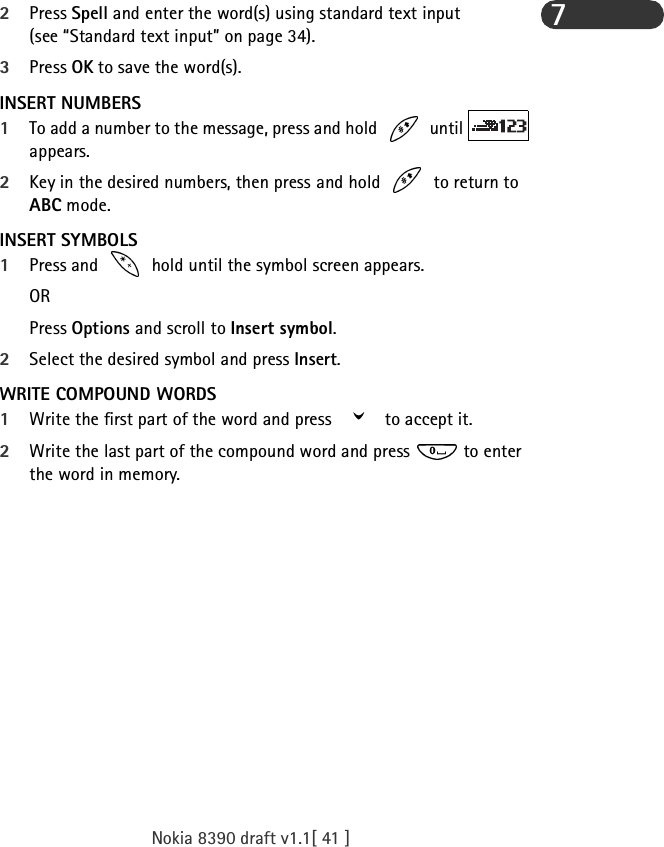 Nokia 8390 draft v1.1[ 41 ]72Press Spell and enter the word(s) using standard text input (see “Standard text input” on page 34). 3Press OK to save the word(s).INSERT NUMBERS1To add a number to the message, press and hold   until   appears. 2Key in the desired numbers, then press and hold   to return to ABC mode.INSERT SYMBOLS1Press and   hold until the symbol screen appears. ORPress Options and scroll to Insert symbol.2Select the desired symbol and press Insert.WRITE COMPOUND WORDS1Write the first part of the word and press   to accept it. 2Write the last part of the compound word and press   to enter the word in memory.