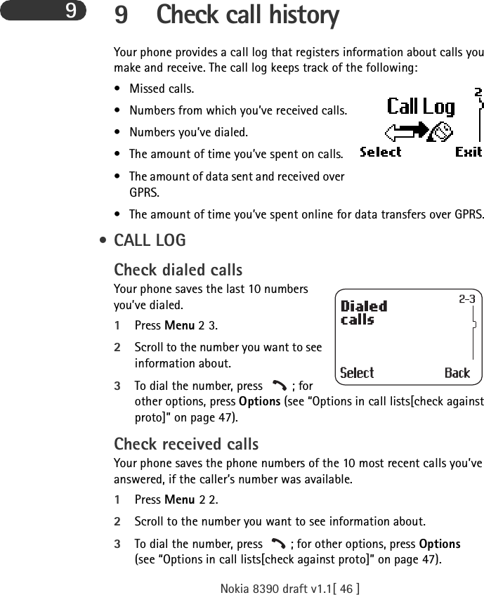 Nokia 8390 draft v1.1[ 46 ]99 Check call historyYour phone provides a call log that registers information about calls you make and receive. The call log keeps track of the following:• Missed calls.• Numbers from which you’ve received calls.• Numbers you’ve dialed.• The amount of time you’ve spent on calls.• The amount of data sent and received over GPRS.• The amount of time you’ve spent online for data transfers over GPRS. • CALL LOGCheck dialed callsYour phone saves the last 10 numbers you’ve dialed.1Press Menu 2 3.2Scroll to the number you want to see information about.3To dial the number, press  ; for other options, press Options (see “Options in call lists[check against proto]” on page 47).Check received callsYour phone saves the phone numbers of the 10 most recent calls you’ve answered, if the caller’s number was available.1Press Menu 2 2.2Scroll to the number you want to see information about.3To dial the number, press  ; for other options, press Options (see “Options in call lists[check against proto]” on page 47).