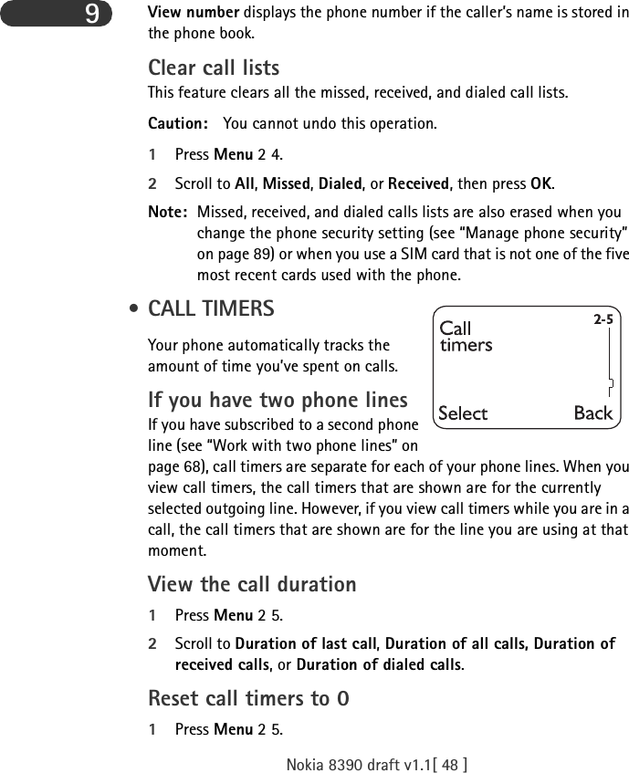 Nokia 8390 draft v1.1[ 48 ]9View number displays the phone number if the caller’s name is stored in the phone book.Clear call listsThis feature clears all the missed, received, and dialed call lists.Caution: You cannot undo this operation.1Press Menu 2 4.2Scroll to All, Missed, Dialed, or Received, then press OK.Note: Missed, received, and dialed calls lists are also erased when you change the phone security setting (see “Manage phone security” on page 89) or when you use a SIM card that is not one of the five most recent cards used with the phone. • CALL TIMERSYour phone automatically tracks the amount of time you’ve spent on calls.If you have two phone linesIf you have subscribed to a second phone line (see “Work with two phone lines” on page 68), call timers are separate for each of your phone lines. When you view call timers, the call timers that are shown are for the currently selected outgoing line. However, if you view call timers while you are in a call, the call timers that are shown are for the line you are using at that moment.View the call duration1Press Menu 2 5.2Scroll to Duration of last call, Duration of all calls, Duration of received calls, or Duration of dialed calls. Reset call timers to 01Press Menu 2 5.