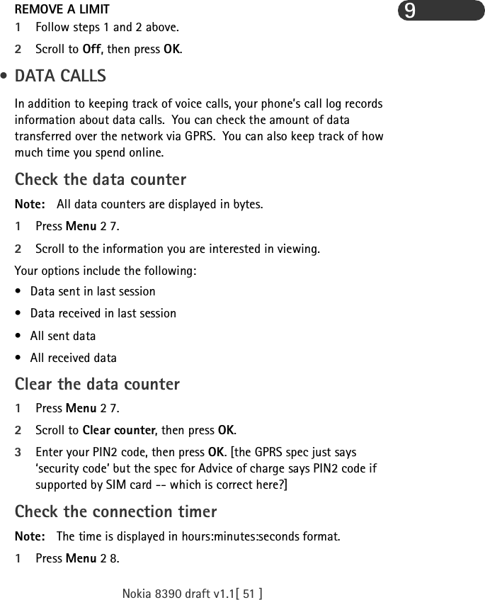 Nokia 8390 draft v1.1[ 51 ]9REMOVE A LIMIT1Follow steps 1 and 2 above.2Scroll to Off, then press OK. • DATA CALLSIn addition to keeping track of voice calls, your phone’s call log records information about data calls.  You can check the amount of data transferred over the network via GPRS.  You can also keep track of how much time you spend online.Check the data counterNote: All data counters are displayed in bytes.1Press Menu 2 7. 2Scroll to the information you are interested in viewing.Your options include the following:• Data sent in last session• Data received in last session• All sent data• All received dataClear the data counter1Press Menu 2 7.2Scroll to Clear counter, then press OK.3Enter your PIN2 code, then press OK. [the GPRS spec just says ‘security code’ but the spec for Advice of charge says PIN2 code if supported by SIM card -- which is correct here?]Check the connection timerNote: The time is displayed in hours:minutes:seconds format.1Press Menu 2 8.