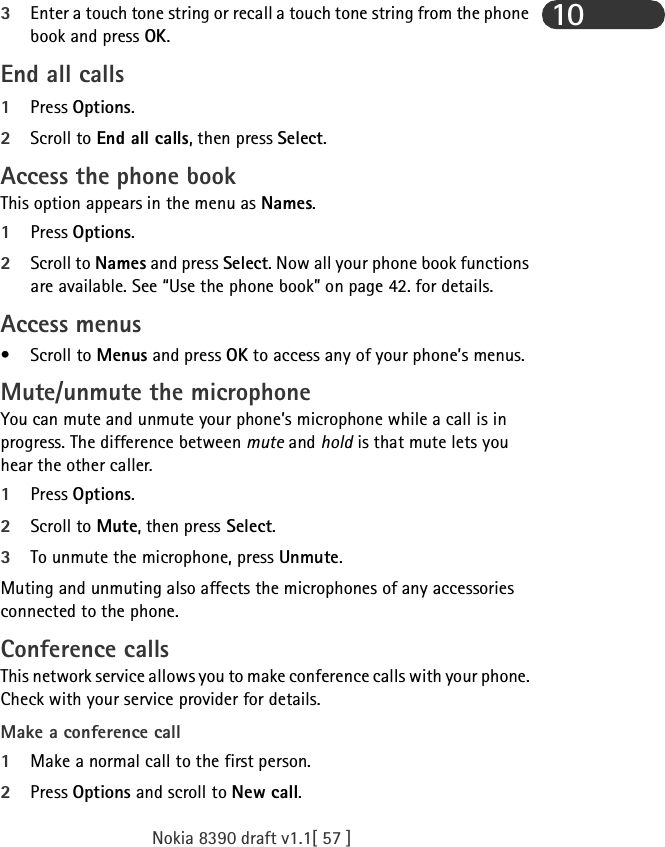 Nokia 8390 draft v1.1[ 57 ]103Enter a touch tone string or recall a touch tone string from the phone book and press OK.End all calls1Press Options.2Scroll to End all calls, then press Select.Access the phone bookThis option appears in the menu as Names.1Press Options.2Scroll to Names and press Select. Now all your phone book functions are available. See “Use the phone book” on page 42. for details.Access menus• Scroll to Menus and press OK to access any of your phone’s menus.Mute/unmute the microphoneYou can mute and unmute your phone’s microphone while a call is in progress. The difference between mute and hold is that mute lets you  hear the other caller.1Press Options.2Scroll to Mute, then press Select.3To unmute the microphone, press Unmute.Muting and unmuting also affects the microphones of any accessories connected to the phone.Conference callsThis network service allows you to make conference calls with your phone. Check with your service provider for details.Make a conference call1Make a normal call to the first person.2Press Options and scroll to New call.