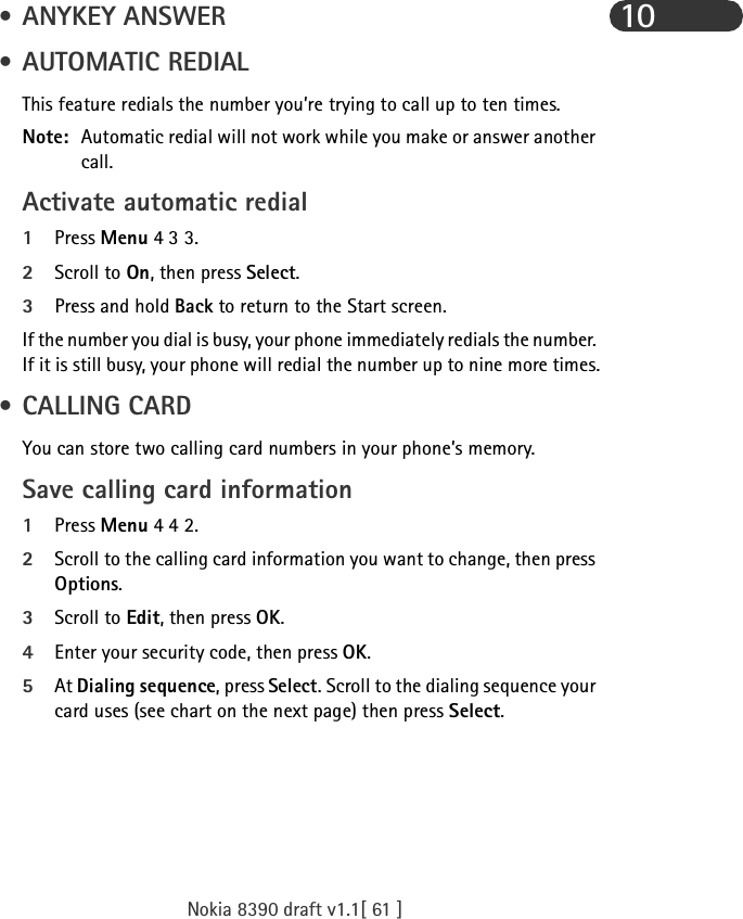 Nokia 8390 draft v1.1[ 61 ]10 • ANYKEY ANSWER • AUTOMATIC REDIALThis feature redials the number you’re trying to call up to ten times.Note: Automatic redial will not work while you make or answer another call.Activate automatic redial1Press Menu 4 3 3.2Scroll to On, then press Select.3Press and hold Back to return to the Start screen.If the number you dial is busy, your phone immediately redials the number. If it is still busy, your phone will redial the number up to nine more times. • CALLING CARDYou can store two calling card numbers in your phone’s memory.Save calling card information1Press Menu 4 4 2.2Scroll to the calling card information you want to change, then press Options.3Scroll to Edit, then press OK.4Enter your security code, then press OK.5At Dialing sequence, press Select. Scroll to the dialing sequence your card uses (see chart on the next page) then press Select.