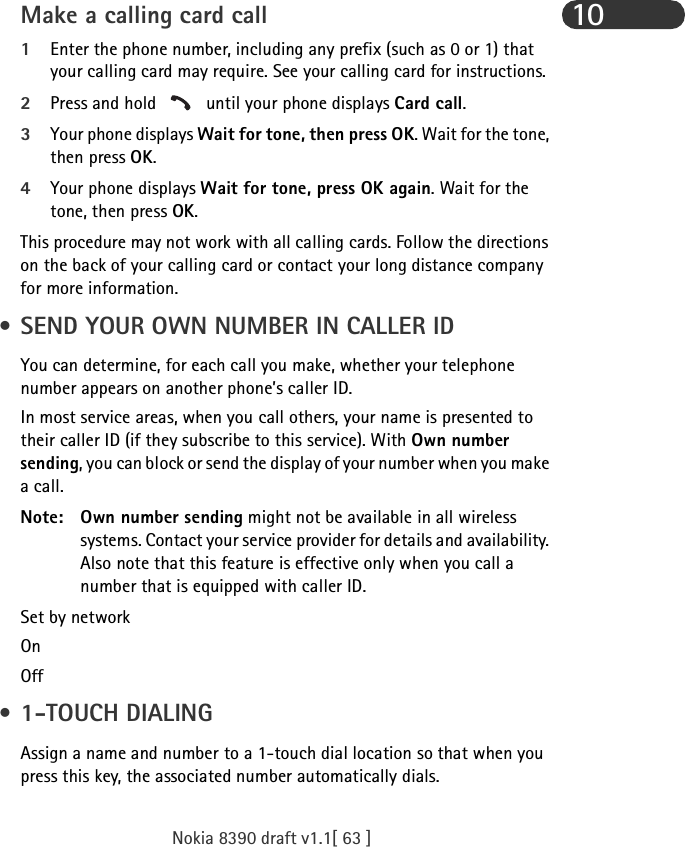 Nokia 8390 draft v1.1[ 63 ]10Make a calling card call1Enter the phone number, including any prefix (such as 0 or 1) that your calling card may require. See your calling card for instructions.2Press and hold   until your phone displays Card call.3Your phone displays Wait for tone, then press OK. Wait for the tone, then press OK.4Your phone displays Wait for tone, press OK again. Wait for the tone, then press OK.This procedure may not work with all calling cards. Follow the directions on the back of your calling card or contact your long distance company for more information. • SEND YOUR OWN NUMBER IN CALLER IDYou can determine, for each call you make, whether your telephone number appears on another phone’s caller ID.In most service areas, when you call others, your name is presented to their caller ID (if they subscribe to this service). With Own number sending, you can block or send the display of your number when you make a call.Note: Own number sending might not be available in all wireless systems. Contact your service provider for details and availability. Also note that this feature is effective only when you call a number that is equipped with caller ID.Set by networkOn Off • 1-TOUCH DIALINGAssign a name and number to a 1-touch dial location so that when you press this key, the associated number automatically dials.