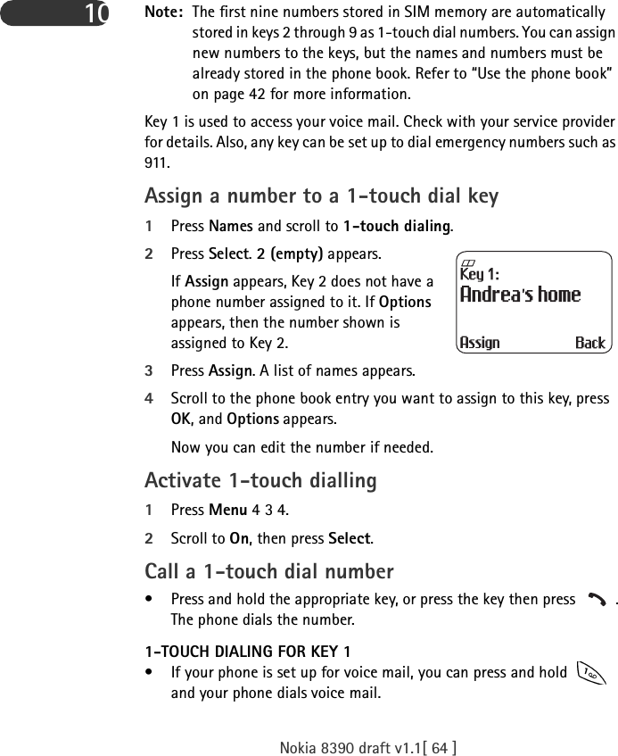 Nokia 8390 draft v1.1[ 64 ]10 Note: The first nine numbers stored in SIM memory are automatically stored in keys 2 through 9 as 1-touch dial numbers. You can assign new numbers to the keys, but the names and numbers must be already stored in the phone book. Refer to “Use the phone book” on page 42 for more information.Key 1 is used to access your voice mail. Check with your service provider for details. Also, any key can be set up to dial emergency numbers such as 911. Assign a number to a 1-touch dial key 1Press Names and scroll to 1-touch dialing.2Press Select. 2 (empty) appears. If Assign appears, Key 2 does not have a phone number assigned to it. If Options appears, then the number shown is assigned to Key 2.3Press Assign. A list of names appears.4Scroll to the phone book entry you want to assign to this key, press OK, and Options appears. Now you can edit the number if needed.Activate 1-touch dialling1Press Menu 4 3 4.2Scroll to On, then press Select.Call a 1-touch dial number• Press and hold the appropriate key, or press the key then press  .The phone dials the number.1-TOUCH DIALING FOR KEY 1• If your phone is set up for voice mail, you can press and hold   and your phone dials voice mail. 