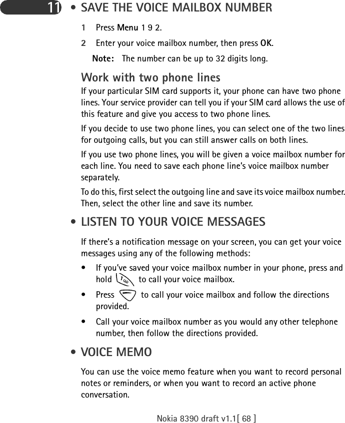 Nokia 8390 draft v1.1[ 68 ]11  • SAVE THE VOICE MAILBOX NUMBER1Press Menu 1 9 2.2Enter your voice mailbox number, then press OK.Note: The number can be up to 32 digits long.Work with two phone linesIf your particular SIM card supports it, your phone can have two phone lines. Your service provider can tell you if your SIM card allows the use of this feature and give you access to two phone lines.If you decide to use two phone lines, you can select one of the two lines for outgoing calls, but you can still answer calls on both lines.If you use two phone lines, you will be given a voice mailbox number for each line. You need to save each phone line’s voice mailbox number separately.To do this, first select the outgoing line and save its voice mailbox number. Then, select the other line and save its number. • LISTEN TO YOUR VOICE MESSAGESIf there’s a notification message on your screen, you can get your voice messages using any of the following methods:• If you’ve saved your voice mailbox number in your phone, press and hold   to call your voice mailbox. • Press   to call your voice mailbox and follow the directions provided.• Call your voice mailbox number as you would any other telephone number, then follow the directions provided. • VOICE MEMOYou can use the voice memo feature when you want to record personal notes or reminders, or when you want to record an active phone conversation.
