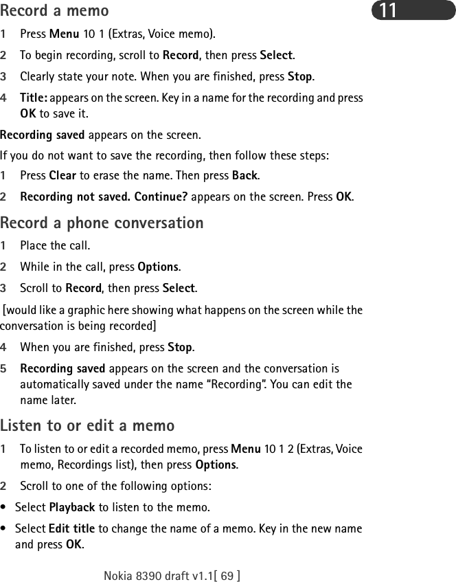 Nokia 8390 draft v1.1[ 69 ]11Record a memo1Press Menu 10 1 (Extras, Voice memo).2To begin recording, scroll to Record, then press Select.3Clearly state your note. When you are finished, press Stop.4Title: appears on the screen. Key in a name for the recording and press OK to save it.Recording saved appears on the screen.If you do not want to save the recording, then follow these steps:1Press Clear to erase the name. Then press Back. 2Recording not saved. Continue? appears on the screen. Press OK.  Record a phone conversation1Place the call.2While in the call, press Options.3Scroll to Record, then press Select. [would like a graphic here showing what happens on the screen while the conversation is being recorded]4When you are finished, press Stop.5Recording saved appears on the screen and the conversation is automatically saved under the name “Recording”. You can edit the name later.Listen to or edit a memo1To listen to or edit a recorded memo, press Menu 10 1 2 (Extras, Voice memo, Recordings list), then press Options.2Scroll to one of the following options:• Select Playback to listen to the memo.• Select Edit title to change the name of a memo. Key in the new name and press OK.