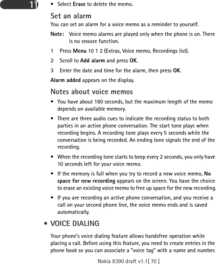 Nokia 8390 draft v1.1[ 70 ]11 •Select Erase to delete the memo.Set an alarmYou can set an alarm for a voice memo as a reminder to yourself. Note: Voice memo alarms are played only when the phone is on. There is no snooze function.1Press Menu 10 1 2 (Extras, Voice memo, Recordings list).2Scroll to Add alarm and press OK.3Enter the date and time for the alarm, then press OK.Alarm added appears on the display.Notes about voice memos• You have about 180 seconds, but the maximum length of the memo depends on available memory. • There are three audio cues to indicate the recording status to both parties in an active phone conversation. The start tone plays when recording begins. A recording tone plays every 5 seconds while the conversation is being recorded. An ending tone signals the end of the recording.• When the recording tone starts to beep every 2 seconds, you only have 10 seconds left for your voice memo.• If the memory is full when you try to record a new voice memo, No space for new recording appears on the screen. You have the choice to erase an existing voice memo to free up space for the new recording.• If you are recording an active phone conversation, and you receive a call on your second phone line, the voice memo ends and is saved automatically. • VOICE DIALINGYour phone’s voice dialing feature allows handsfree operation while placing a call. Before using this feature, you need to create entries in the phone book so you can associate a &quot;voice tag&quot; with a name and number.