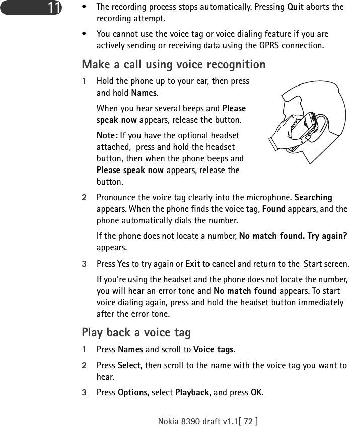 Nokia 8390 draft v1.1[ 72 ]11 • The recording process stops automatically. Pressing Quit aborts the recording attempt.• You cannot use the voice tag or voice dialing feature if you are actively sending or receiving data using the GPRS connection.Make a call using voice recognition1Hold the phone up to your ear, then press and hold Names.When you hear several beeps and Please speak now appears, release the button.Note: If you have the optional headset attached,  press and hold the headset button, then when the phone beeps and Please speak now appears, release the button.2Pronounce the voice tag clearly into the microphone. Searching appears. When the phone finds the voice tag, Found appears, and the phone automatically dials the number.If the phone does not locate a number, No match found. Try again? appears. 3Press Yes to try again or Exit to cancel and return to the  Start screen.If you’re using the headset and the phone does not locate the number, you will hear an error tone and No match found appears. To start voice dialing again, press and hold the headset button immediately after the error tone.Play back a voice tag1Press Names and scroll to Voice tags.2Press Select, then scroll to the name with the voice tag you want to hear.3Press Options, select Playback, and press OK.