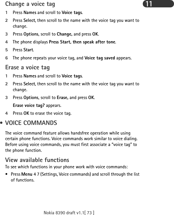 Nokia 8390 draft v1.1[ 73 ]11Change a voice tag1Press Names and scroll to Voice tags.2Press Select, then scroll to the name with the voice tag you want to change.3Press Options, scroll to Change, and press OK.4The phone displays Press Start, then speak after tone.5Press Start.6The phone repeats your voice tag, and Voice tag saved appears.Erase a voice tag1Press Names and scroll to Voice tags.2Press Select, then scroll to the name with the voice tag you want to change.3Press Options, scroll to Erase, and press OK. Erase voice tag? appears. 4Press OK to erase the voice tag. • VOICE COMMANDSThe voice command feature allows handsfree operation while using certain phone functions. Voice commands work similar to voice dialing. Before using voice commands, you must first associate a “voice tag” to the phone function.View available functions To see which functions in your phone work with voice commands:•Press Menu 4 7 (Settings, Voice commands) and scroll through the list of functions.