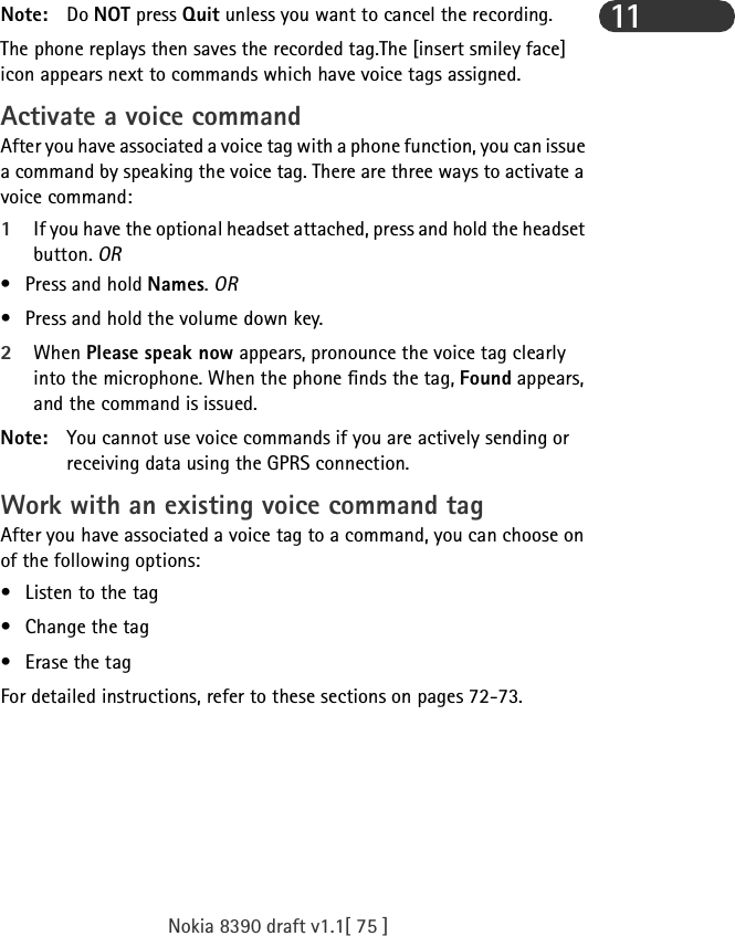 Nokia 8390 draft v1.1[ 75 ]11Note: Do NOT press Quit unless you want to cancel the recording.The phone replays then saves the recorded tag.The [insert smiley face] icon appears next to commands which have voice tags assigned.Activate a voice commandAfter you have associated a voice tag with a phone function, you can issue a command by speaking the voice tag. There are three ways to activate a voice command:1If you have the optional headset attached, press and hold the headset button. OR•Press and hold Names. OR• Press and hold the volume down key.2When Please speak now appears, pronounce the voice tag clearly into the microphone. When the phone finds the tag, Found appears, and the command is issued.Note: You cannot use voice commands if you are actively sending or receiving data using the GPRS connection.Work with an existing voice command tagAfter you have associated a voice tag to a command, you can choose on of the following options:• Listen to the tag• Change the tag•Erase the tagFor detailed instructions, refer to these sections on pages 72-73.