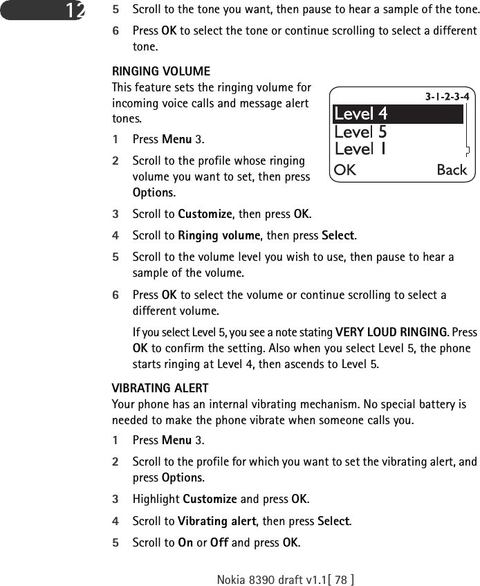 Nokia 8390 draft v1.1[ 78 ]12 5Scroll to the tone you want, then pause to hear a sample of the tone.6Press OK to select the tone or continue scrolling to select a different tone.RINGING VOLUMEThis feature sets the ringing volume for incoming voice calls and message alert tones.1Press Menu 3.2Scroll to the profile whose ringing volume you want to set, then press Options.3Scroll to Customize, then press OK.4Scroll to Ringing volume, then press Select.5Scroll to the volume level you wish to use, then pause to hear a sample of the volume.6Press OK to select the volume or continue scrolling to select a different volume.If you select Level 5, you see a note stating VERY LOUD RINGING. Press OK to confirm the setting. Also when you select Level 5, the phone starts ringing at Level 4, then ascends to Level 5.VIBRATING ALERTYour phone has an internal vibrating mechanism. No special battery is needed to make the phone vibrate when someone calls you.1Press Menu 3.2Scroll to the profile for which you want to set the vibrating alert, and press Options.3Highlight Customize and press OK. 4Scroll to Vibrating alert, then press Select.5Scroll to On or Off and press OK. 
