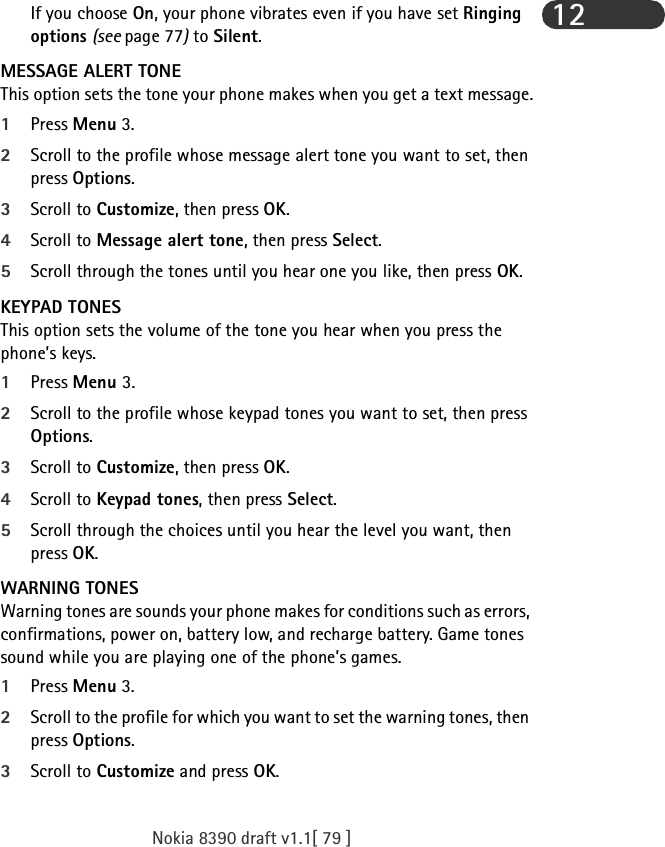 Nokia 8390 draft v1.1[ 79 ]12If you choose On, your phone vibrates even if you have set Ringing options (see page 77) to Silent.MESSAGE ALERT TONEThis option sets the tone your phone makes when you get a text message.1Press Menu 3.2Scroll to the profile whose message alert tone you want to set, then press Options.3Scroll to Customize, then press OK.4Scroll to Message alert tone, then press Select.5Scroll through the tones until you hear one you like, then press OK.KEYPAD TONESThis option sets the volume of the tone you hear when you press the phone’s keys.1Press Menu 3.2Scroll to the profile whose keypad tones you want to set, then press Options.3Scroll to Customize, then press OK.4Scroll to Keypad tones, then press Select. 5Scroll through the choices until you hear the level you want, then press OK.WARNING TONESWarning tones are sounds your phone makes for conditions such as errors, confirmations, power on, battery low, and recharge battery. Game tones  sound while you are playing one of the phone’s games. 1Press Menu 3.2Scroll to the profile for which you want to set the warning tones, then press Options.3Scroll to Customize and press OK. 