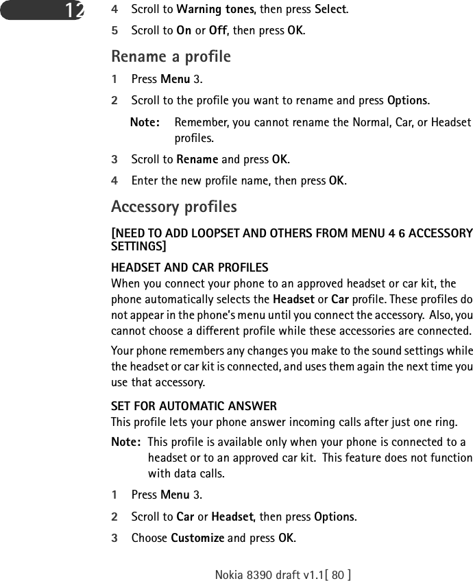 Nokia 8390 draft v1.1[ 80 ]12 4Scroll to Warning tones, then press Select.5Scroll to On or Off, then press OK.Rename a profile1Press Menu 3.2Scroll to the profile you want to rename and press Options. Note: Remember, you cannot rename the Normal, Car, or Headset profiles. 3Scroll to Rename and press OK.4Enter the new profile name, then press OK.Accessory profiles[NEED TO ADD LOOPSET AND OTHERS FROM MENU 4 6 ACCESSORY SETTINGS]HEADSET AND CAR PROFILESWhen you connect your phone to an approved headset or car kit, the phone automatically selects the Headset or Car profile. These profiles do not appear in the phone’s menu until you connect the accessory.  Also, you cannot choose a different profile while these accessories are connected.Your phone remembers any changes you make to the sound settings while the headset or car kit is connected, and uses them again the next time you use that accessory.SET FOR AUTOMATIC ANSWERThis profile lets your phone answer incoming calls after just one ring.Note: This profile is available only when your phone is connected to a headset or to an approved car kit.  This feature does not function with data calls. 1Press Menu 3.2Scroll to Car or Headset, then press Options.3Choose Customize and press OK. 