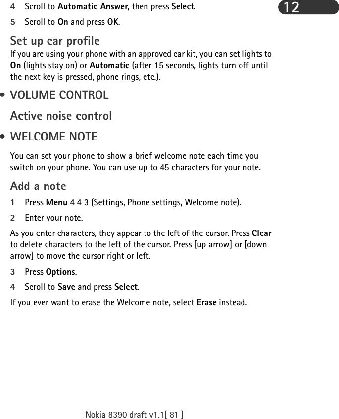Nokia 8390 draft v1.1[ 81 ]124Scroll to Automatic Answer, then press Select.5Scroll to On and press OK.Set up car profileIf you are using your phone with an approved car kit, you can set lights to On (lights stay on) or Automatic (after 15 seconds, lights turn off until the next key is pressed, phone rings, etc.).  • VOLUME CONTROLActive noise control •WELCOME NOTEYou can set your phone to show a brief welcome note each time you switch on your phone. You can use up to 45 characters for your note.Add a note1Press Menu 4 4 3 (Settings, Phone settings, Welcome note).2Enter your note.As you enter characters, they appear to the left of the cursor. Press Clear to delete characters to the left of the cursor. Press [up arrow] or [down arrow] to move the cursor right or left.3Press Options.4Scroll to Save and press Select.If you ever want to erase the Welcome note, select Erase instead.