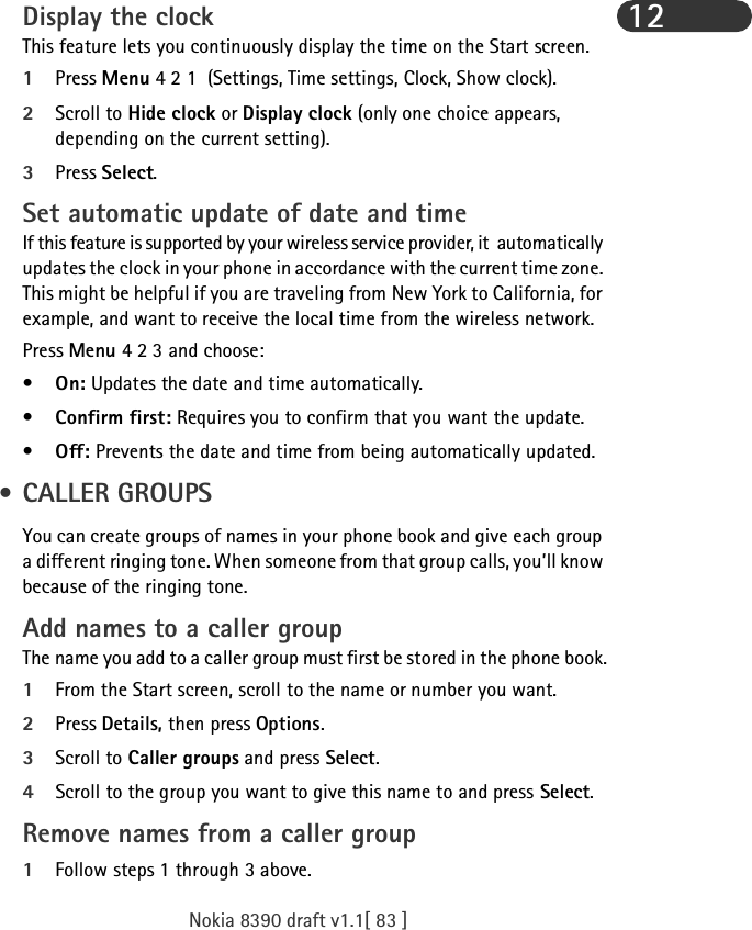 Nokia 8390 draft v1.1[ 83 ]12Display the clockThis feature lets you continuously display the time on the Start screen.1Press Menu 4 2 1  (Settings, Time settings, Clock, Show clock).2Scroll to Hide clock or Display clock (only one choice appears, depending on the current setting).3Press Select.Set automatic update of date and timeIf this feature is supported by your wireless service provider, it  automatically updates the clock in your phone in accordance with the current time zone. This might be helpful if you are traveling from New York to California, for example, and want to receive the local time from the wireless network.Press Menu 4 2 3 and choose: •On: Updates the date and time automatically.•Confirm first: Requires you to confirm that you want the update.•Off: Prevents the date and time from being automatically updated. • CALLER GROUPSYou can create groups of names in your phone book and give each group a different ringing tone. When someone from that group calls, you’ll know because of the ringing tone.Add names to a caller groupThe name you add to a caller group must first be stored in the phone book.1From the Start screen, scroll to the name or number you want.2Press Details, then press Options.3Scroll to Caller groups and press Select.4Scroll to the group you want to give this name to and press Select.Remove names from a caller group1Follow steps 1 through 3 above.