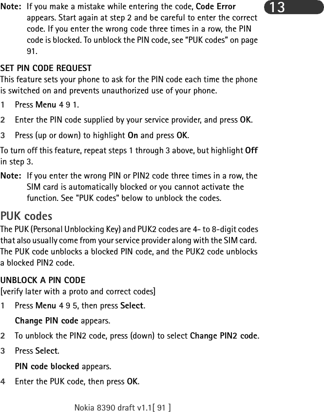 Nokia 8390 draft v1.1[ 91 ]13Note: If you make a mistake while entering the code, Code Error appears. Start again at step 2 and be careful to enter the correct code. If you enter the wrong code three times in a row, the PIN code is blocked. To unblock the PIN code, see “PUK codes” on page 91.SET PIN CODE REQUESTThis feature sets your phone to ask for the PIN code each time the phone is switched on and prevents unauthorized use of your phone. 1Press Menu 4 9 1.2Enter the PIN code supplied by your service provider, and press OK.3Press (up or down) to highlight On and press OK.To turn off this feature, repeat steps 1 through 3 above, but highlight Off in step 3.Note: If you enter the wrong PIN or PIN2 code three times in a row, the SIM card is automatically blocked or you cannot activate the function. See &quot;PUK codes&quot; below to unblock the codes.PUK codesThe PUK (Personal Unblocking Key) and PUK2 codes are 4- to 8-digit codes that also usually come from your service provider along with the SIM card.  The PUK code unblocks a blocked PIN code, and the PUK2 code unblocks a blocked PIN2 code.UNBLOCK A PIN CODE[verify later with a proto and correct codes]1Press Menu 4 9 5, then press Select.Change PIN code appears. 2To unblock the PIN2 code, press (down) to select Change PIN2 code.3Press Select. PIN code blocked appears.4Enter the PUK code, then press OK.