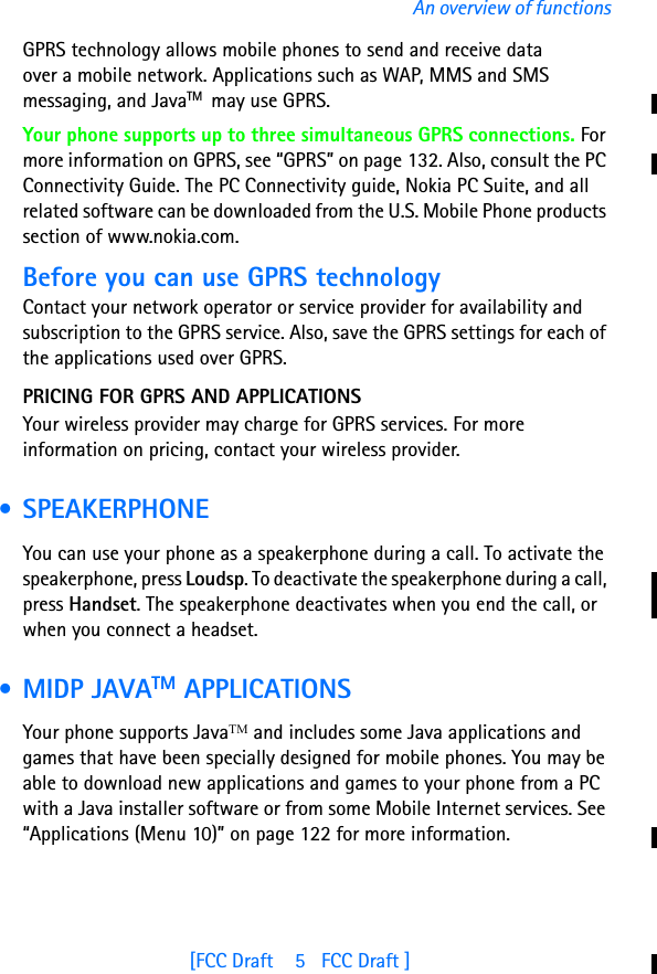 [FCC Draft    5   FCC Draft ]An overview of functionsGPRS technology allows mobile phones to send and receive data over a mobile network. Applications such as WAP, MMS and SMS messaging, and JavaTM  may use GPRS. Your phone supports up to three simultaneous GPRS connections. For more information on GPRS, see “GPRS” on page 132. Also, consult the PC Connectivity Guide. The PC Connectivity guide, Nokia PC Suite, and all related software can be downloaded from the U.S. Mobile Phone products section of www.nokia.com.Before you can use GPRS technologyContact your network operator or service provider for availability and subscription to the GPRS service. Also, save the GPRS settings for each of the applications used over GPRS.PRICING FOR GPRS AND APPLICATIONSYour wireless provider may charge for GPRS services. For more information on pricing, contact your wireless provider. • SPEAKERPHONEYou can use your phone as a speakerphone during a call. To activate the speakerphone, press Loudsp. To deactivate the speakerphone during a call, press Handset. The speakerphone deactivates when you end the call, or when you connect a headset. • MIDP JAVATM APPLICATIONSYour phone supports JavaTM and includes some Java applications and games that have been specially designed for mobile phones. You may be able to download new applications and games to your phone from a PC with a Java installer software or from some Mobile Internet services. See “Applications (Menu 10)” on page 122 for more information.