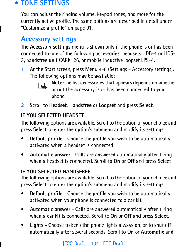 [FCC Draft    104   FCC Draft ] • TONE SETTINGSYou can adjust the ringing volume, keypad tones, and more for the currently active profile. The same options are described in detail under “Customize a profile” on page 91.Accessory settingsThe Accessory settings menu is shown only if the phone is or has been connected to one of the following accessories: headsets HDB-4 or HDS-3, handsfree unit CARK126, or mobile inductive loopset LPS-4.1At the Start screen, press Menu 4-6 (Settings - Accessory settings).  The following options may be available:Note:The list accessories that appears depends on whether or not the accessory is or has been connected to your phone.2Scroll to Headset, Handsfree or Loopset and press Select.IF YOU SELECTED HEADSETThe following options are available. Scroll to the option of your choice and press Select to enter the option’s submenu and modify its settings.•Default profile - Choose the profile you wish to be automatically activated when a headset is connected•Automatic answer - Calls are answered automatically after 1 ring when a headset is connected. Scroll to On or Off and press SelectIF YOU SELECTED HANDSFREEThe following options are available. Scroll to the option of your choice and press Select to enter the option’s submenu and modify its settings.•Default profile - Choose the profile you wish to be automatically activated when your phone is connected to a car kit.•Automatic answer - Calls are answered automatically after 1 ring when a car kit is connected. Scroll to On or Off and press Select.•Lights - Choose to keep the phone lights always on, or to shut off automatically after several seconds. Scroll to On or Automatic and 