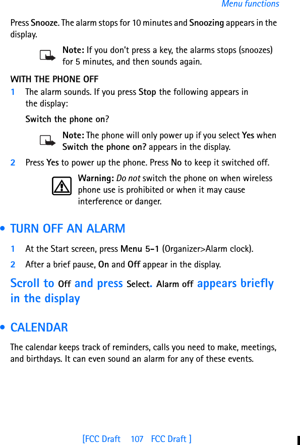 [FCC Draft    107   FCC Draft ]Menu functionsPress Snooze. The alarm stops for 10 minutes and Snoozing appears in the display.Note: If you don’t press a key, the alarms stops (snoozes) for 5 minutes, and then sounds again.WITH THE PHONE OFF1The alarm sounds. If you press Stop the following appears in the display:Switch the phone on?Note: The phone will only power up if you select Yes when Switch the phone on? appears in the display.2Press Yes to power up the phone. Press No to keep it switched off.Warning: Do not switch the phone on when wireless phone use is prohibited or when it may cause interference or danger. • TURN OFF AN ALARM1At the Start screen, press Menu 5-1 (Organizer&gt;Alarm clock).2After a brief pause, On and Off appear in the display.Scroll to Off and press Select. Alarm off appears briefly in the display • CALENDARThe calendar keeps track of reminders, calls you need to make, meetings, and birthdays. It can even sound an alarm for any of these events.