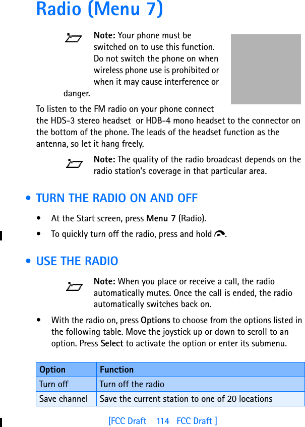 [FCC Draft    114   FCC Draft ]Radio (Menu 7)Note: Your phone must be switched on to use this function. Do not switch the phone on when wireless phone use is prohibited or when it may cause interference or danger.To listen to the FM radio on your phone connect the HDS-3 stereo headset  or HDB-4 mono headset to the connector on the bottom of the phone. The leads of the headset function as the antenna, so let it hang freely.Note: The quality of the radio broadcast depends on the radio station’s coverage in that particular area. • TURN THE RADIO ON AND OFF• At the Start screen, press Menu 7 (Radio). • To quickly turn off the radio, press and hold d. • USE THE RADIONote: When you place or receive a call, the radio automatically mutes. Once the call is ended, the radio automatically switches back on.• With the radio on, press Options to choose from the options listed in the following table. Move the joystick up or down to scroll to an option. Press Select to activate the option or enter its submenu.Option FunctionTurn off Turn off the radioSave channel Save the current station to one of 20 locations